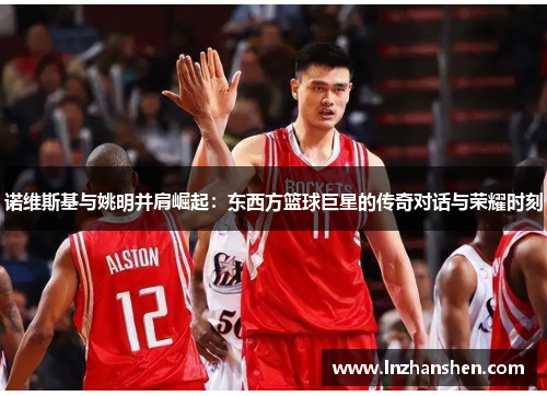 诺维斯基与姚明并肩崛起：东西方篮球巨星的传奇对话与荣耀时刻
