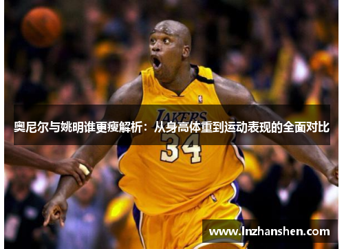 奥尼尔与姚明谁更瘦解析：从身高体重到运动表现的全面对比