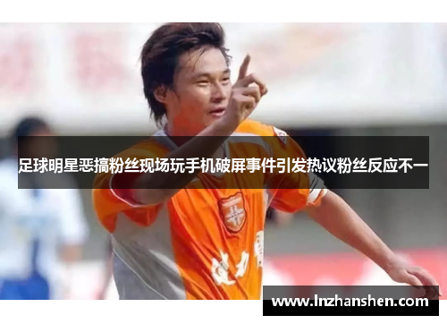 足球明星恶搞粉丝现场玩手机破屏事件引发热议粉丝反应不一
