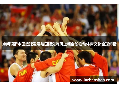 姚明领衔中国篮球发展与国际交流再上新台阶推动体育文化全球传播