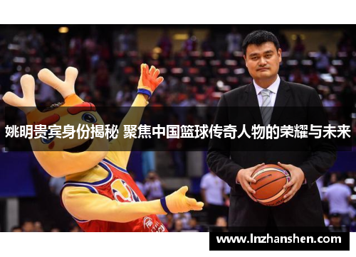 姚明贵宾身份揭秘 聚焦中国篮球传奇人物的荣耀与未来