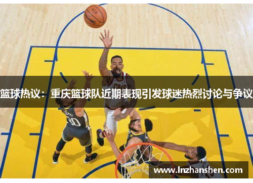 篮球热议：重庆篮球队近期表现引发球迷热烈讨论与争议