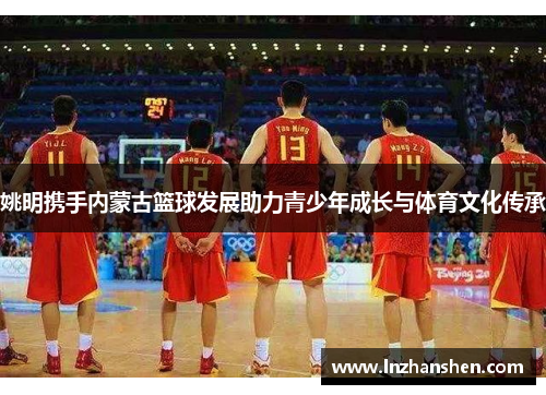 姚明携手内蒙古篮球发展助力青少年成长与体育文化传承