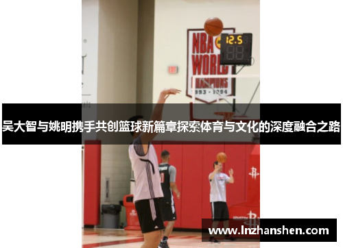 吴大智与姚明携手共创篮球新篇章探索体育与文化的深度融合之路