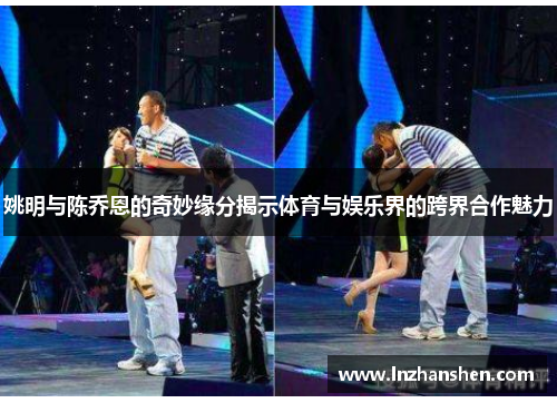 姚明与陈乔恩的奇妙缘分揭示体育与娱乐界的跨界合作魅力