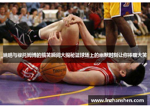 姚明与穆托姆博的搞笑瞬间大揭秘篮球场上的幽默时刻让你捧腹大笑